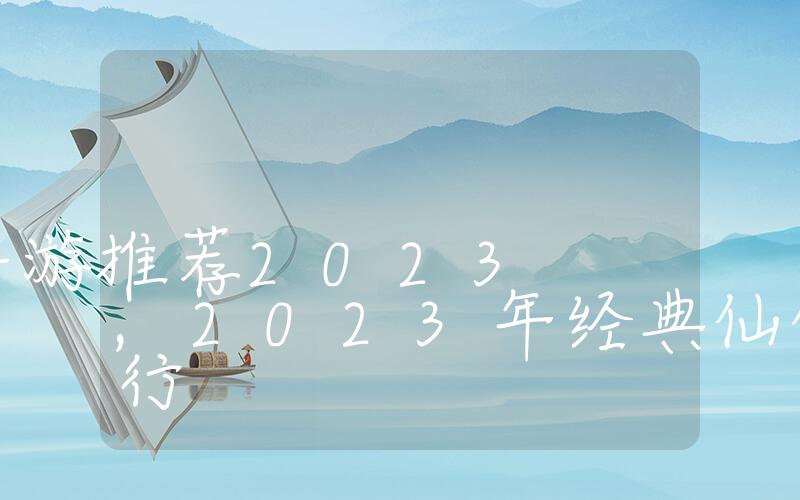 仙侠经典手游推荐2023,2023年经典仙侠手游排行