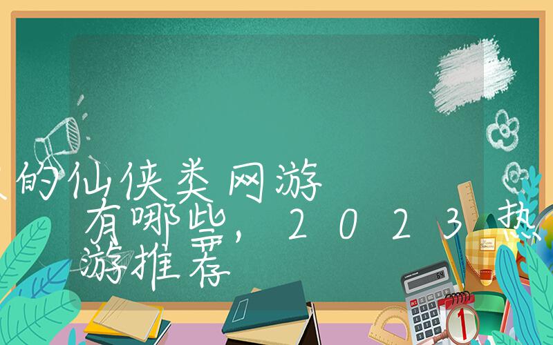 2023最火的仙侠类网游有哪些,2023热门仙侠手游推荐